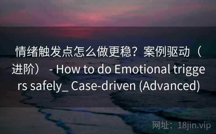 情绪触发点怎么做更稳？案例驱动（进阶） - How to do Emotional triggers safely_ Case-driven (Advanced)