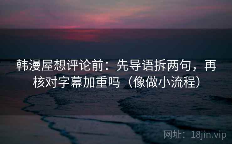 韩漫屋想评论前：先导语拆两句，再核对字幕加重吗（像做小流程）
