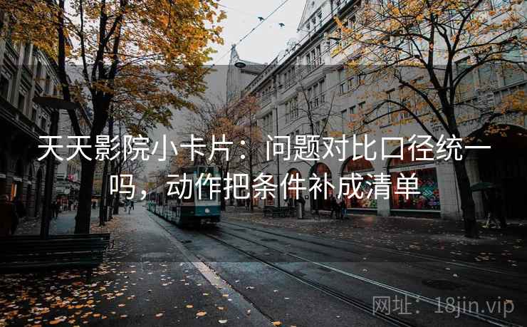天天影院小卡片：问题对比口径统一吗，动作把条件补成清单