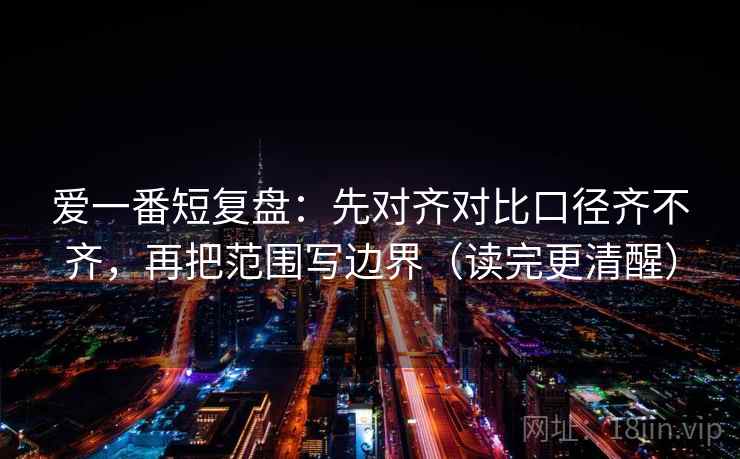 爱一番短复盘：先对齐对比口径齐不齐，再把范围写边界（读完更清醒）