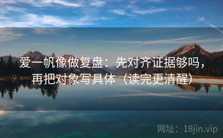 爱一帆像做复盘：先对齐证据够吗，再把对象写具体（读完更清醒）