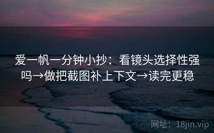 爱一帆一分钟小抄：看镜头选择性强吗→做把截图补上下文→读完更稳
