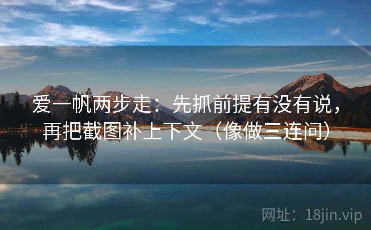 爱一帆两步走：先抓前提有没有说，再把截图补上下文（像做三连问）  第3张