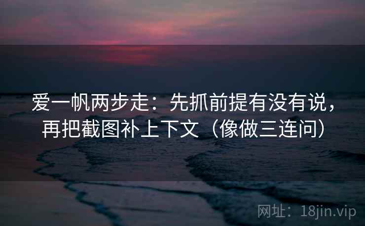 爱一帆两步走：先抓前提有没有说，再把截图补上下文（像做三连问）