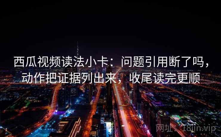 西瓜视频读法小卡：问题引用断了吗，动作把证据列出来，收尾读完更顺