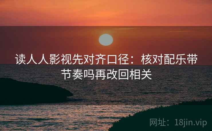读人人影视先对齐口径：核对配乐带节奏吗再改回相关  第2张