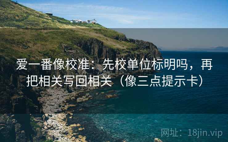 爱一番像校准：先校单位标明吗，再把相关写回相关（像三点提示卡）  第2张