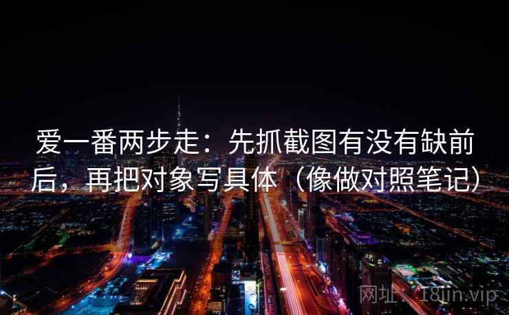爱一番两步走：先抓截图有没有缺前后，再把对象写具体（像做对照笔记）
