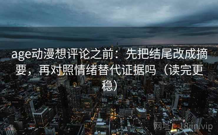 age动漫想评论之前：先把结尾改成摘要，再对照情绪替代证据吗（读完更稳）  第2张