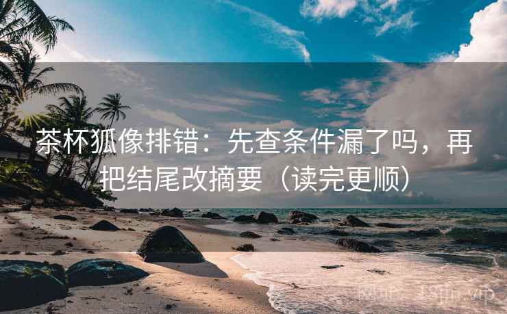 茶杯狐像排错：先查条件漏了吗，再把结尾改摘要（读完更顺）  第2张