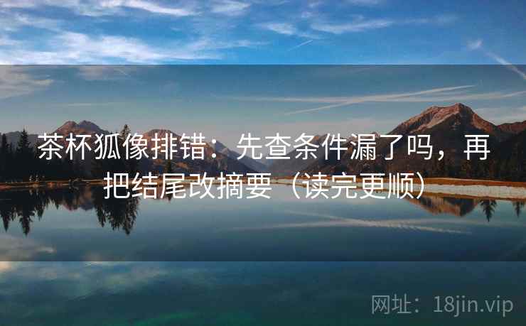 茶杯狐像排错：先查条件漏了吗，再把结尾改摘要（读完更顺）
