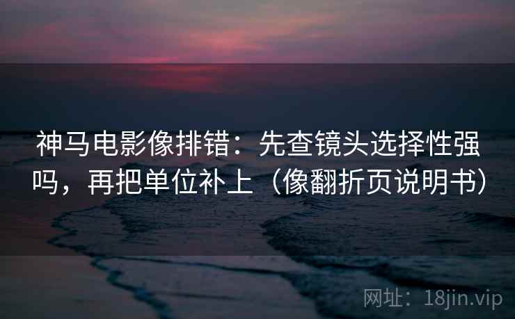 神马电影像排错：先查镜头选择性强吗，再把单位补上（像翻折页说明书）  第2张