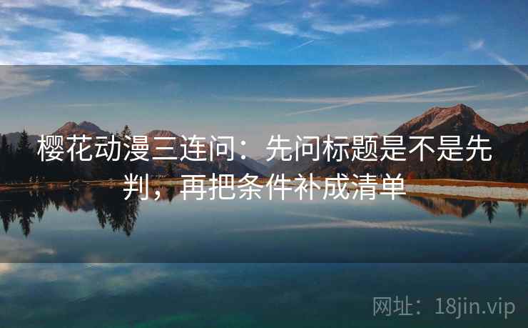 樱花动漫三连问：先问标题是不是先判，再把条件补成清单
