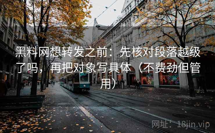 黑料网想转发之前：先核对段落越级了吗，再把对象写具体（不费劲但管用）