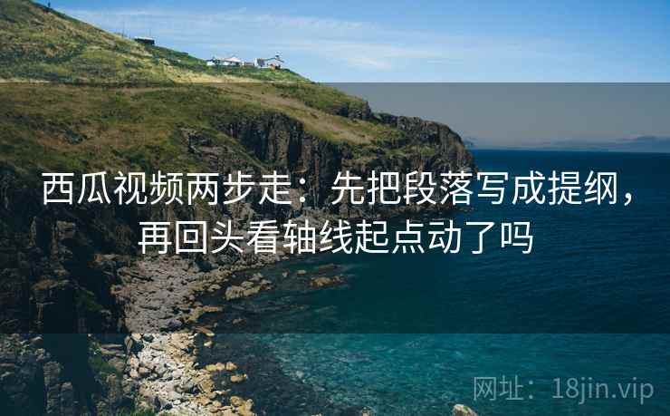 西瓜视频两步走：先把段落写成提纲，再回头看轴线起点动了吗