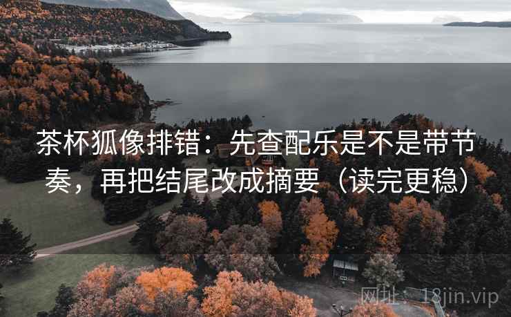 茶杯狐像排错：先查配乐是不是带节奏，再把结尾改成摘要（读完更稳）