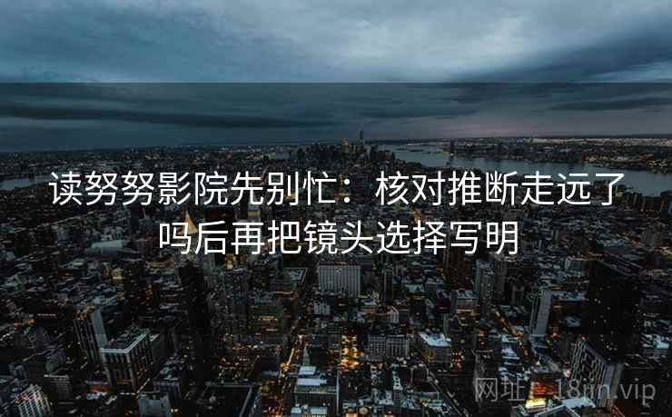 读努努影院先别忙：核对推断走远了吗后再把镜头选择写明