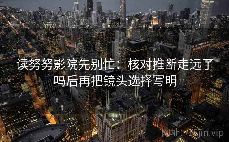 读努努影院先别忙：核对推断走远了吗后再把镜头选择写明  第2张
