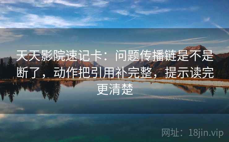 天天影院速记卡：问题传播链是不是断了，动作把引用补完整，提示读完更清楚