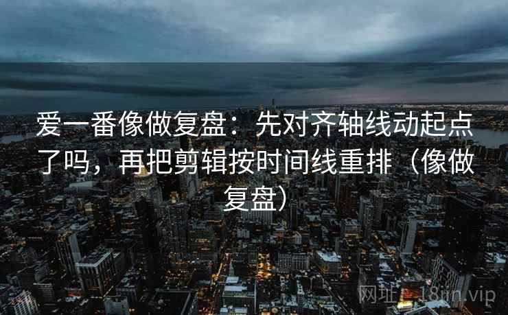爱一番像做复盘：先对齐轴线动起点了吗，再把剪辑按时间线重排（像做复盘）