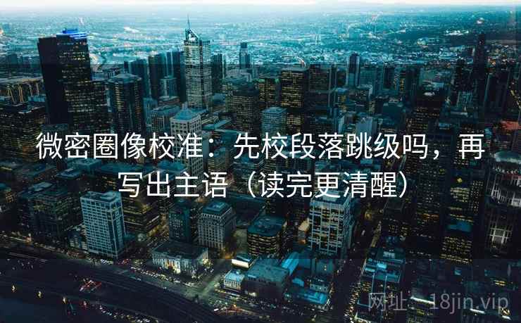 微密圈像校准：先校段落跳级吗，再写出主语（读完更清醒）