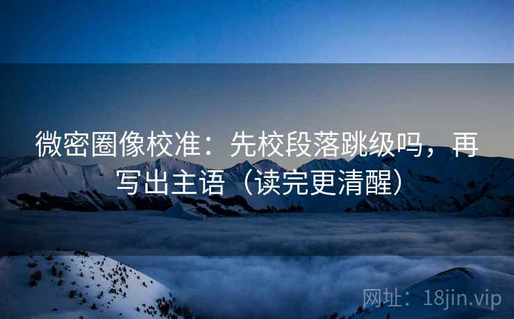 微密圈像校准：先校段落跳级吗，再写出主语（读完更清醒）  第2张