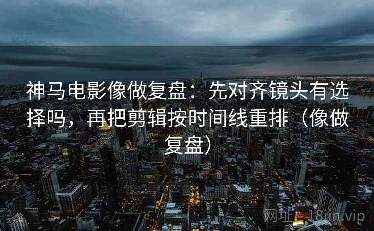 神马电影像做复盘：先对齐镜头有选择吗，再把剪辑按时间线重排（像做复盘）  第2张