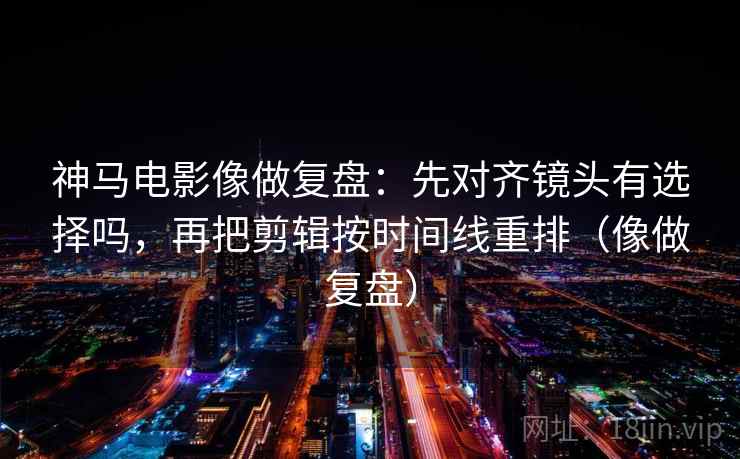 神马电影像做复盘：先对齐镜头有选择吗，再把剪辑按时间线重排（像做复盘）